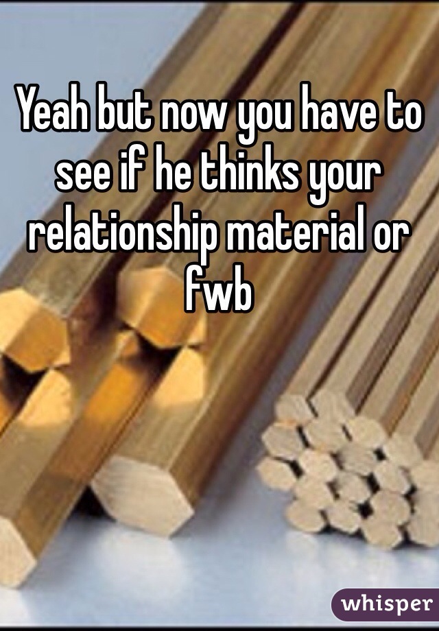 Yeah but now you have to see if he thinks your relationship material or fwb