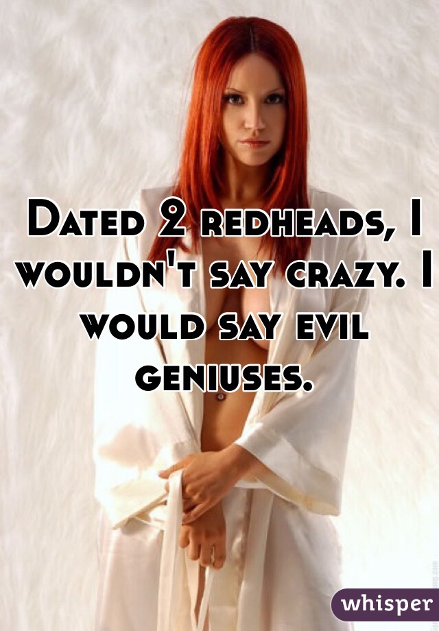 Dated 2 redheads, I wouldn't say crazy. I would say evil geniuses. 