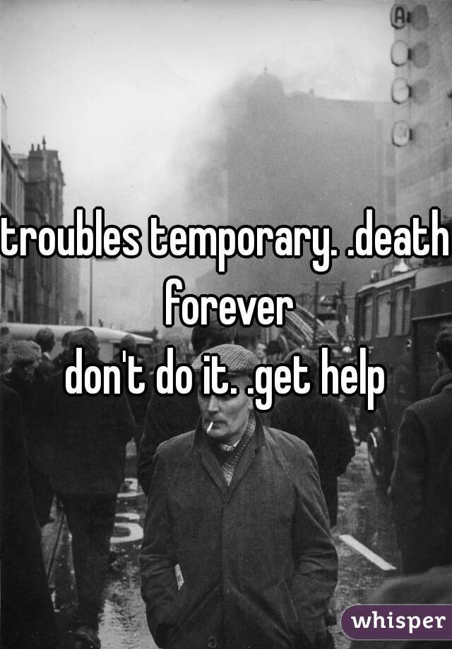 troubles temporary. .death forever
don't do it. .get help
