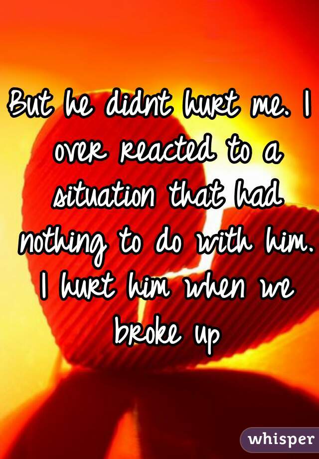 But he didnt hurt me. I over reacted to a situation that had nothing to do with him. I hurt him when we broke up
