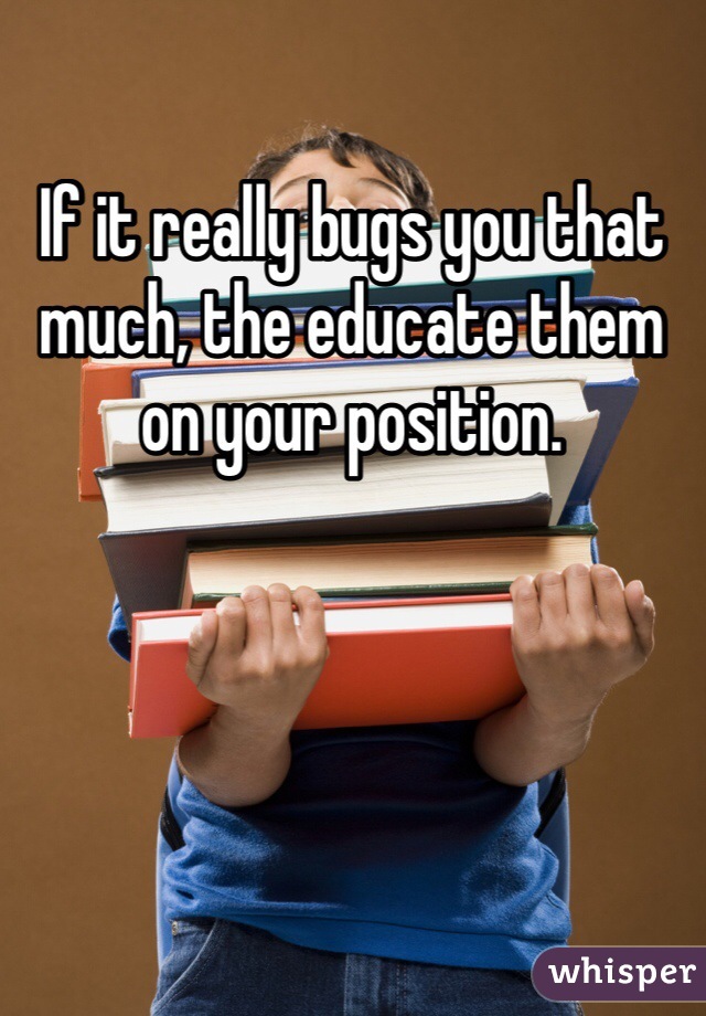 If it really bugs you that much, the educate them on your position.