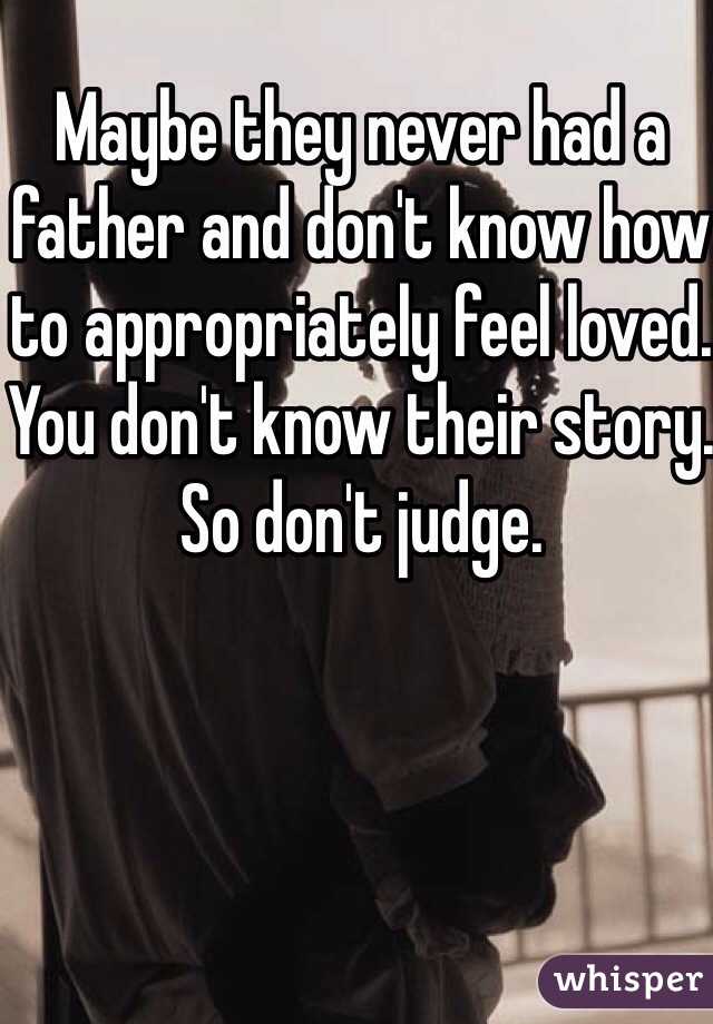 Maybe they never had a father and don't know how to appropriately feel loved. You don't know their story. So don't judge. 