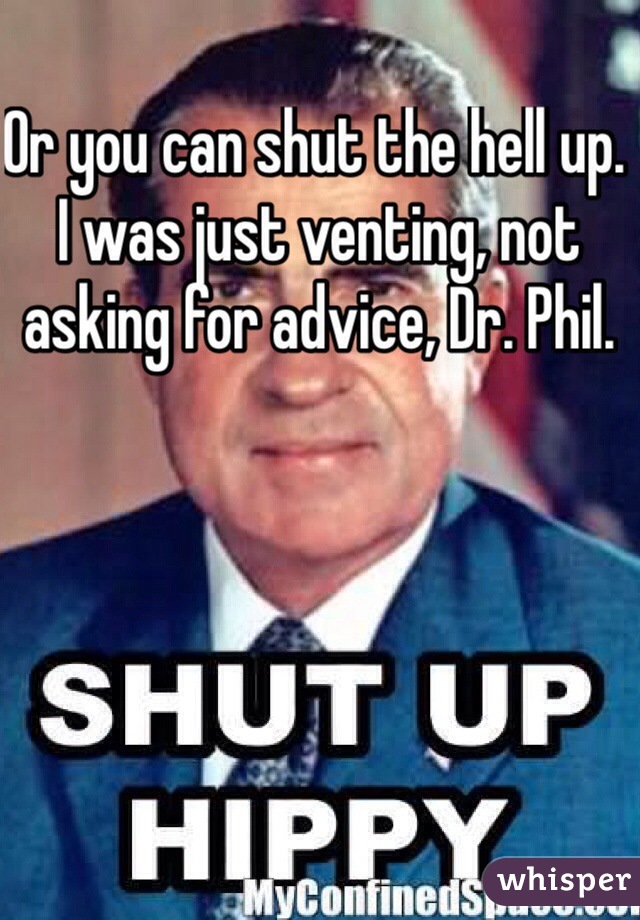 Or you can shut the hell up. I was just venting, not asking for advice, Dr. Phil. 