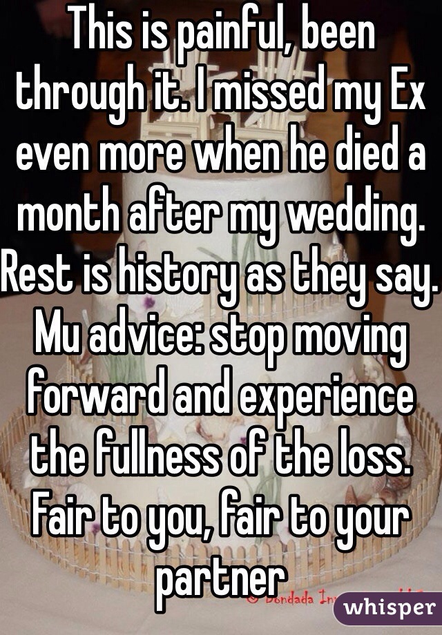 This is painful, been through it. I missed my Ex even more when he died a month after my wedding. Rest is history as they say. Mu advice: stop moving forward and experience the fullness of the loss. Fair to you, fair to your partner