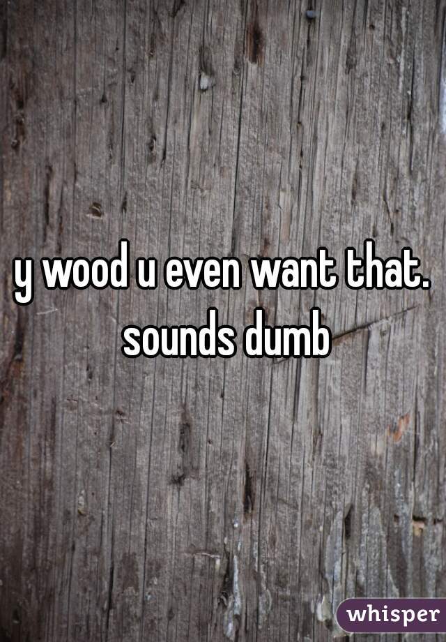 y wood u even want that. sounds dumb