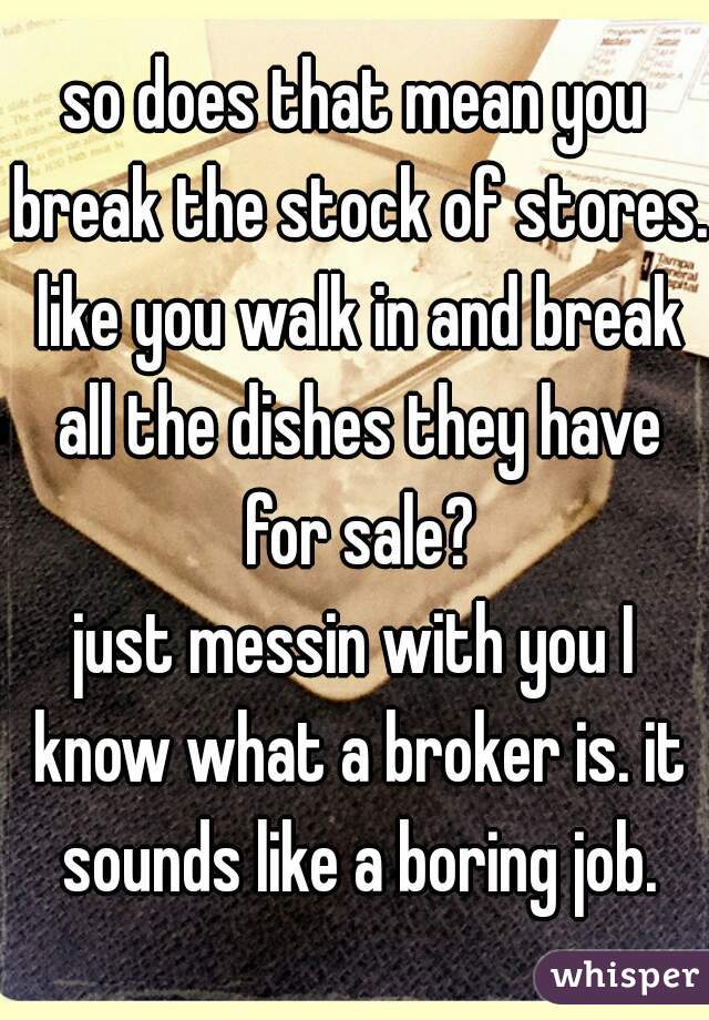 so does that mean you break the stock of stores. like you walk in and break all the dishes they have for sale?

just messin with you I know what a broker is. it sounds like a boring job.