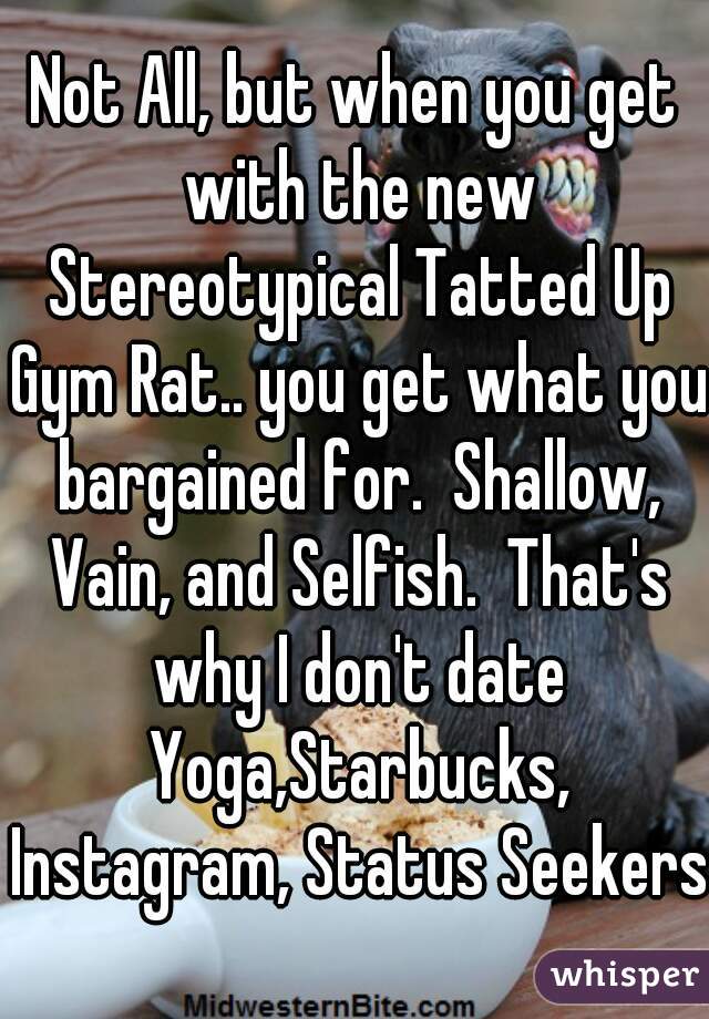 Not All, but when you get with the new Stereotypical Tatted Up Gym Rat.. you get what you bargained for.  Shallow, Vain, and Selfish.  That's why I don't date Yoga,Starbucks, Instagram, Status Seekers