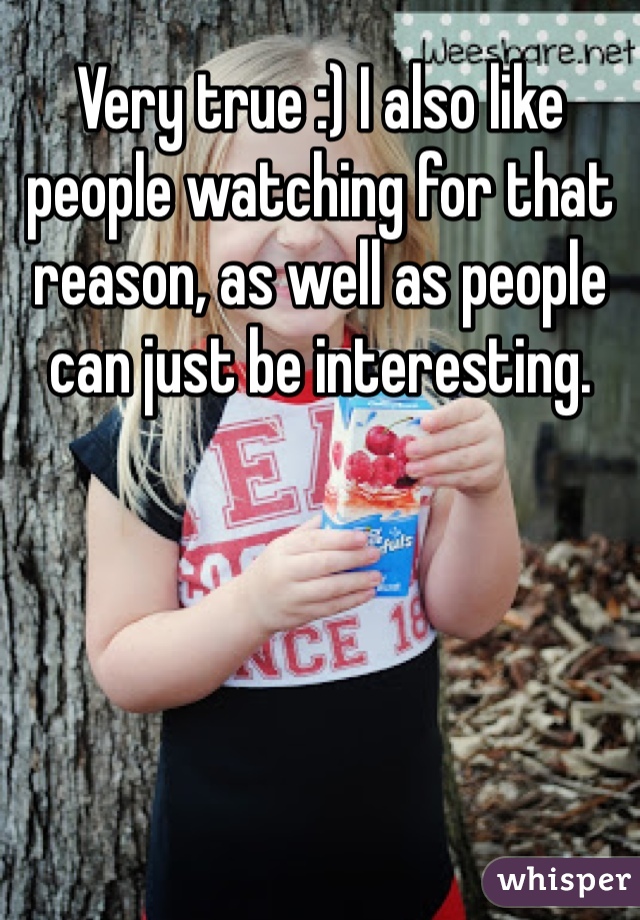 Very true :) I also like people watching for that reason, as well as people can just be interesting. 