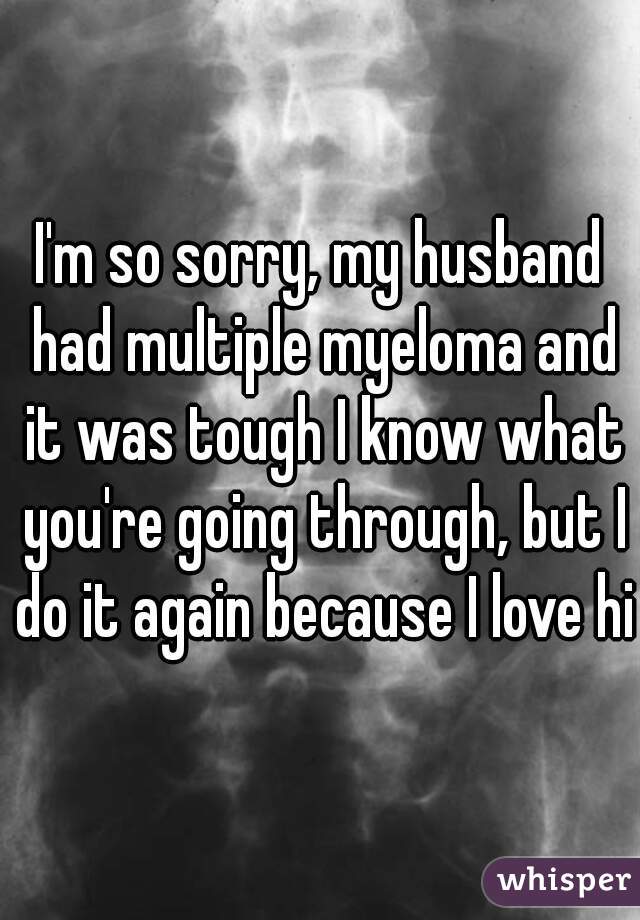 I'm so sorry, my husband had multiple myeloma and it was tough I know what you're going through, but I do it again because I love him

