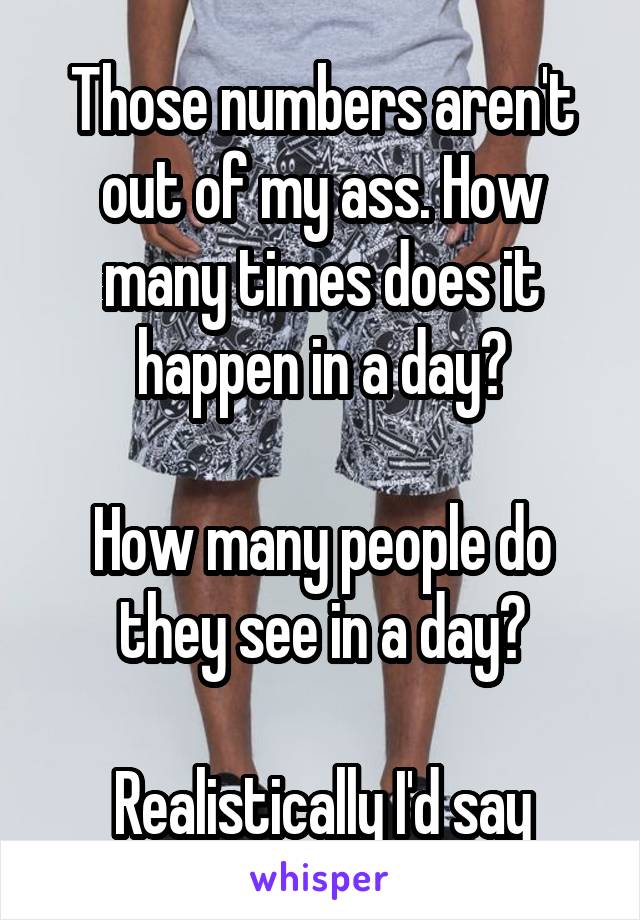 Don't you see? That's the issue.

Those numbers aren't out of my ass. How many times does it happen in a day?

How many people do they see in a day?

Realistically I'd say they see hundreds if not thousands and a max 5 do that per day