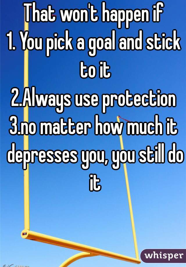 That won't happen if
1. You pick a goal and stick to it
2.Always use protection
3.no matter how much it depresses you, you still do it