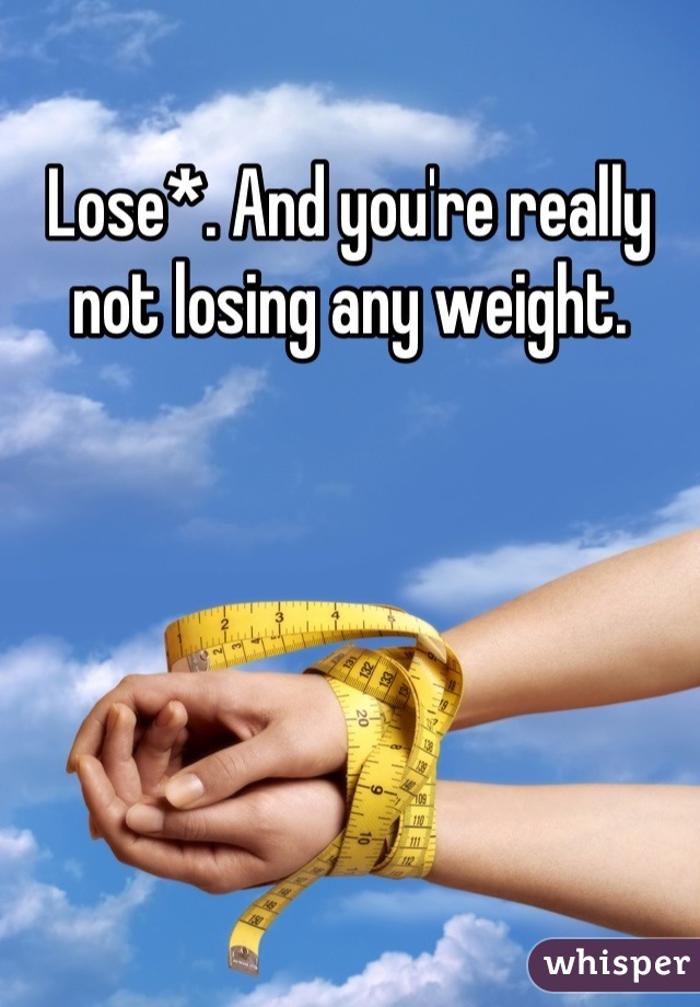 Lose*. And you're really not losing any weight.