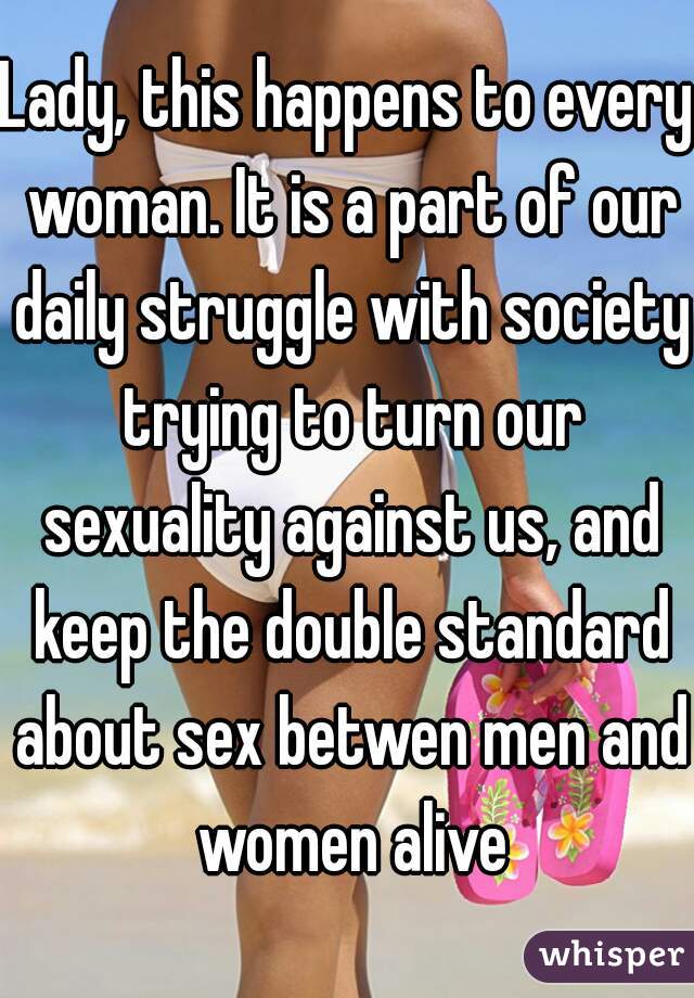 Lady, this happens to every woman. It is a part of our daily struggle with society trying to turn our sexuality against us, and keep the double standard about sex betwen men and women alive