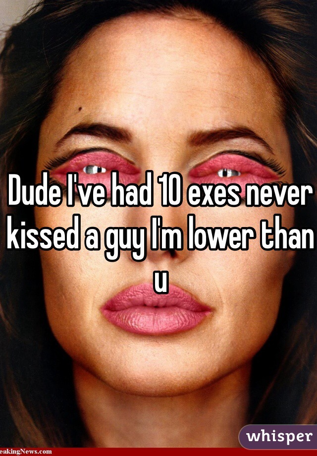 Dude I've had 10 exes never kissed a guy I'm lower than u