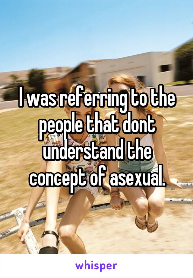 I was referring to the people that dont understand the concept of asexual.