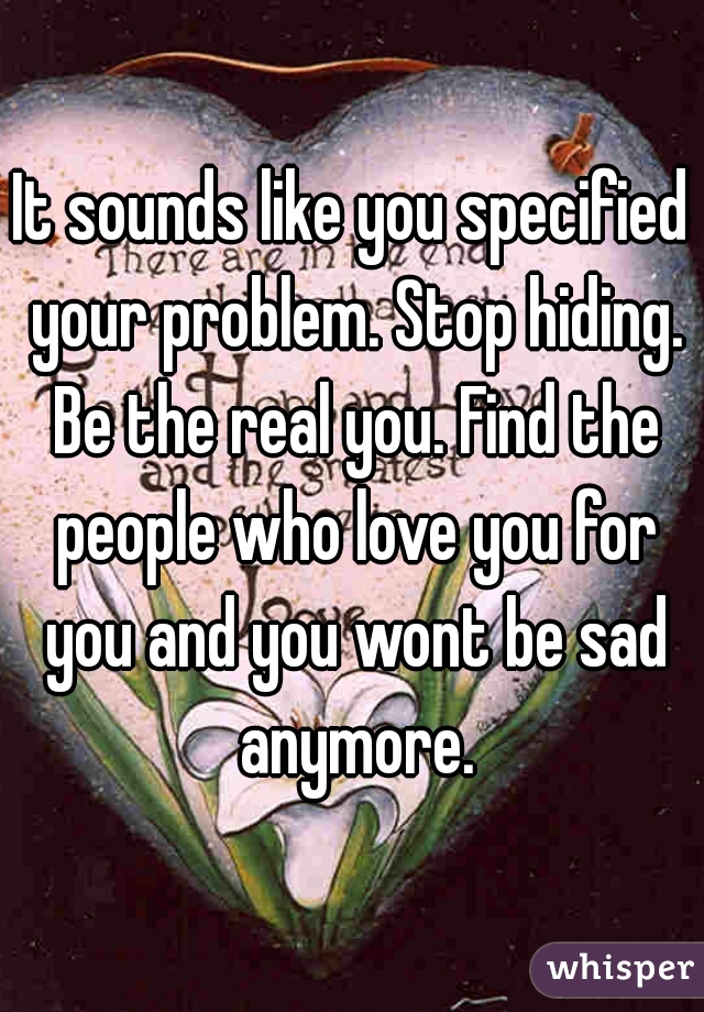 It sounds like you specified your problem. Stop hiding. Be the real you. Find the people who love you for you and you wont be sad anymore.