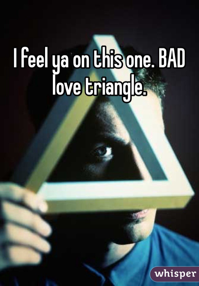I feel ya on this one. BAD love triangle. 