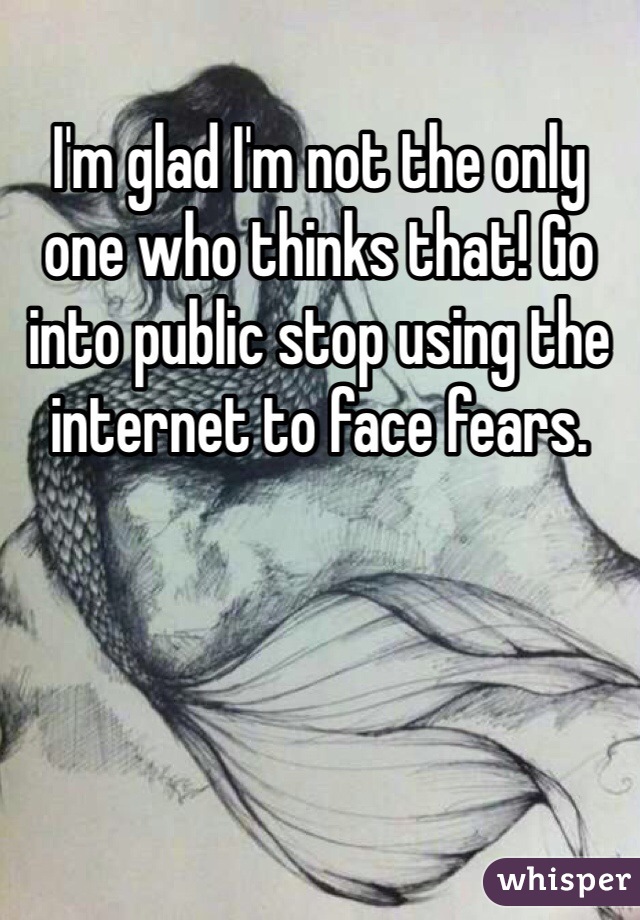 I'm glad I'm not the only one who thinks that! Go into public stop using the internet to face fears. 