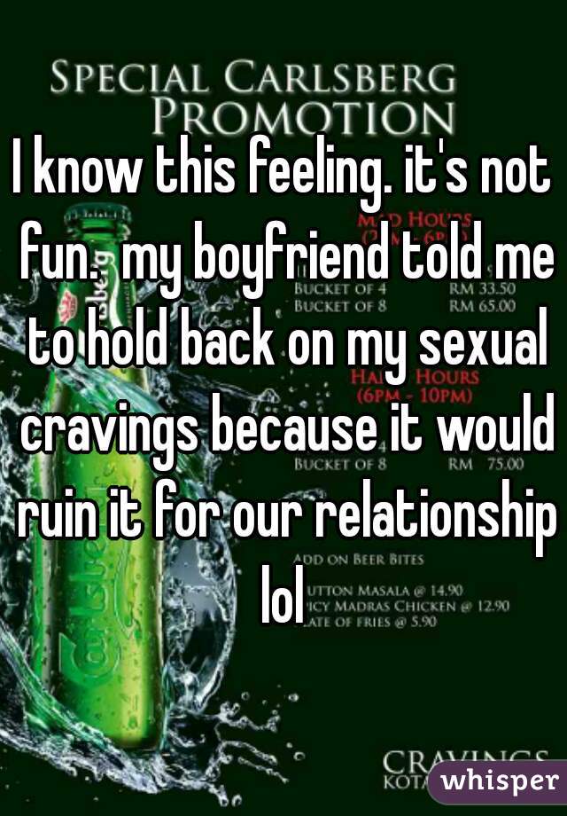 I know this feeling. it's not fun.  my boyfriend told me to hold back on my sexual cravings because it would ruin it for our relationship lol 