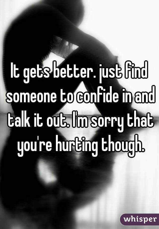 It gets better. just find someone to confide in and talk it out. I'm sorry that you're hurting though.
