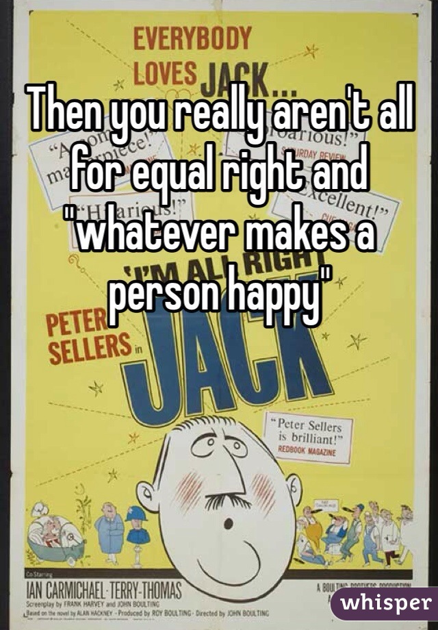 Then you really aren't all for equal right and "whatever makes a person happy"
