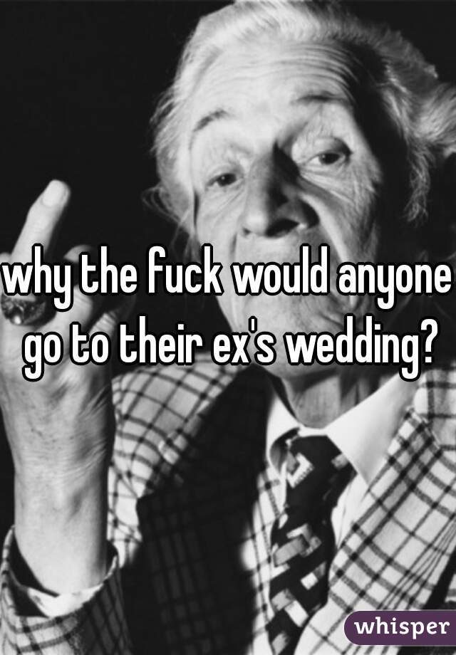 why the fuck would anyone go to their ex's wedding?