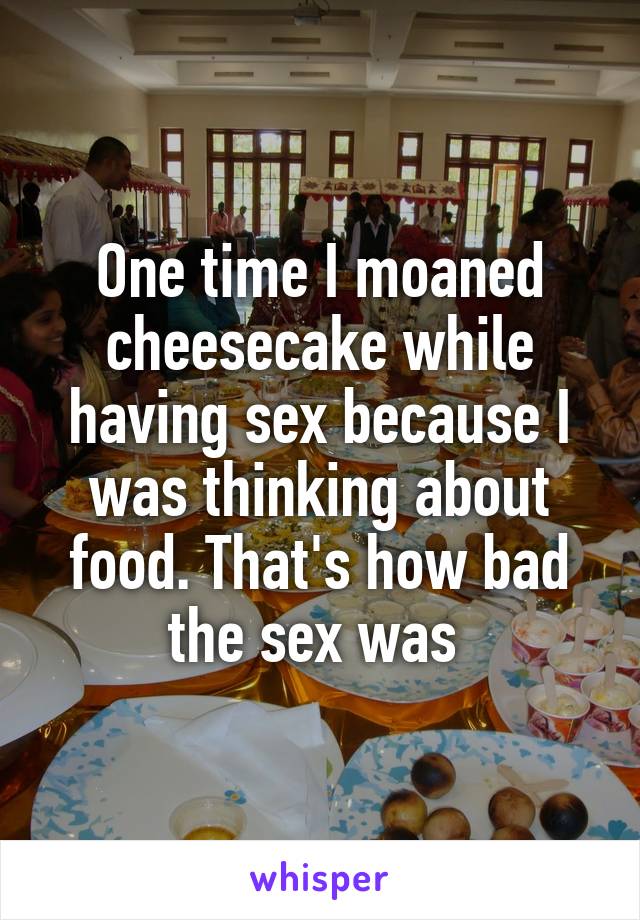 One time I moaned cheesecake while having sex because I was thinking about food. That's how bad the sex was 