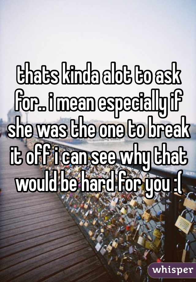 thats kinda alot to ask for.. i mean especially if she was the one to break it off i can see why that would be hard for you :(