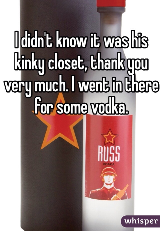 I didn't know it was his kinky closet, thank you very much. I went in there for some vodka. 