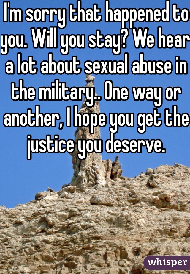 I'm sorry that happened to you. Will you stay? We hear a lot about sexual abuse in the military.. One way or another, I hope you get the justice you deserve. 