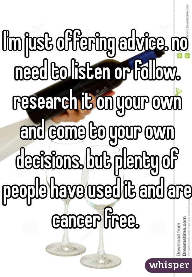 I'm just offering advice. no need to listen or follow. research it on your own and come to your own decisions. but plenty of people have used it and are cancer free. 