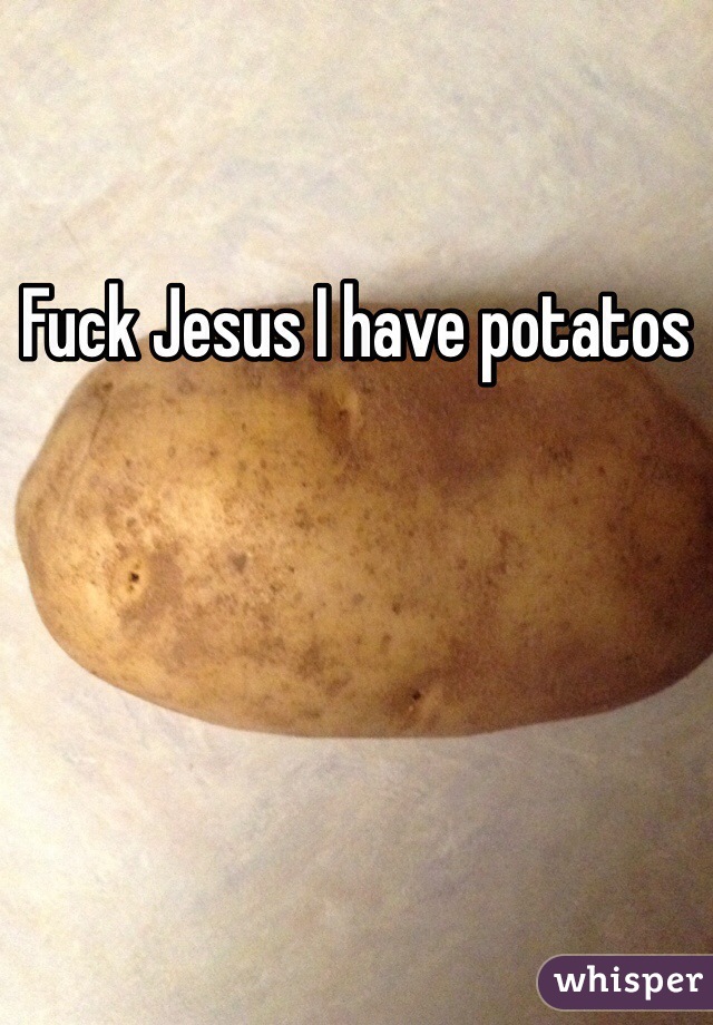 Fuck Jesus I have potatos 