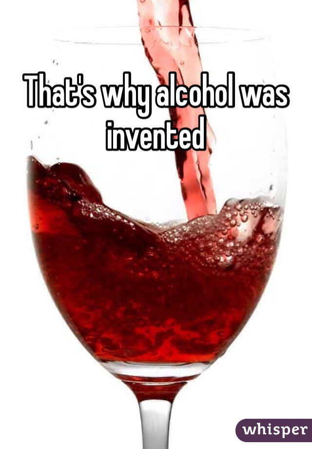 That's why alcohol was invented 