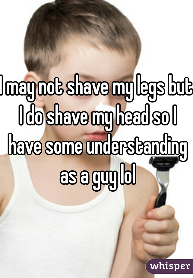 I may not shave my legs but I do shave my head so I have some understanding as a guy lol