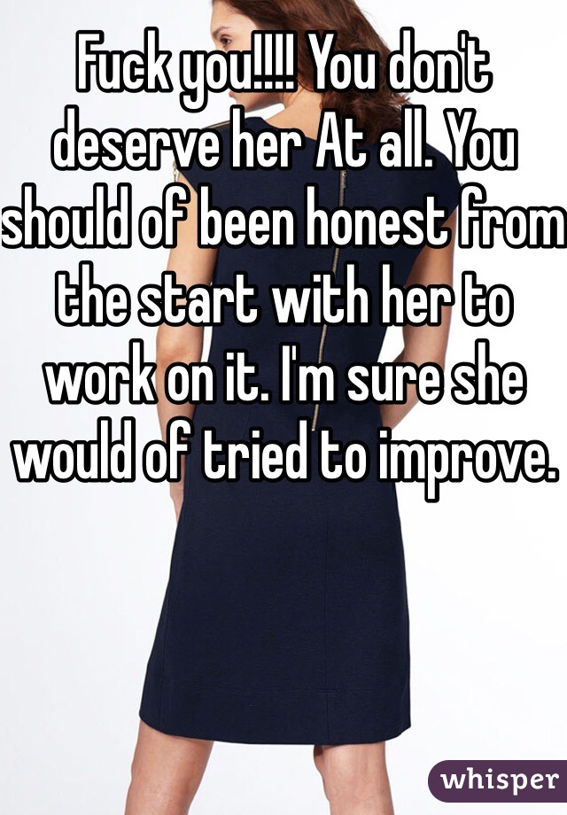 Fuck you!!!! You don't deserve her At all. You should of been honest from the start with her to work on it. I'm sure she would of tried to improve.