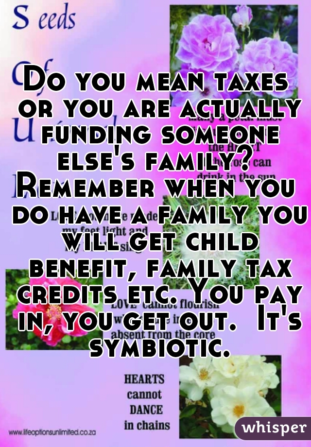 Do you mean taxes or you are actually funding someone else's family? 
Remember when you do have a family you will get child benefit, family tax credits etc. You pay in, you get out.  It's symbiotic.