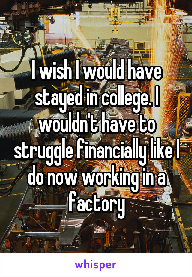 I wish I would have stayed in college. I wouldn't have to struggle financially like I do now working in a factory