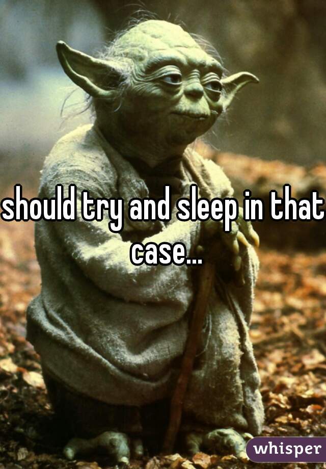 should try and sleep in that case...