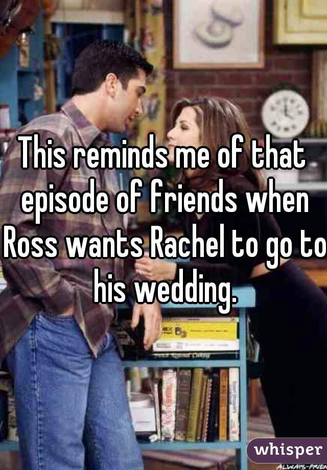 This reminds me of that episode of friends when Ross wants Rachel to go to his wedding.