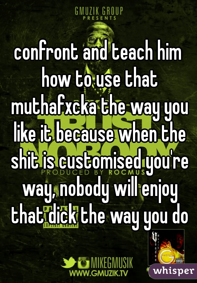 confront and teach him how to use that muthafxcka the way you like it because when the shit is customised you're way, nobody will enjoy that dick the way you do