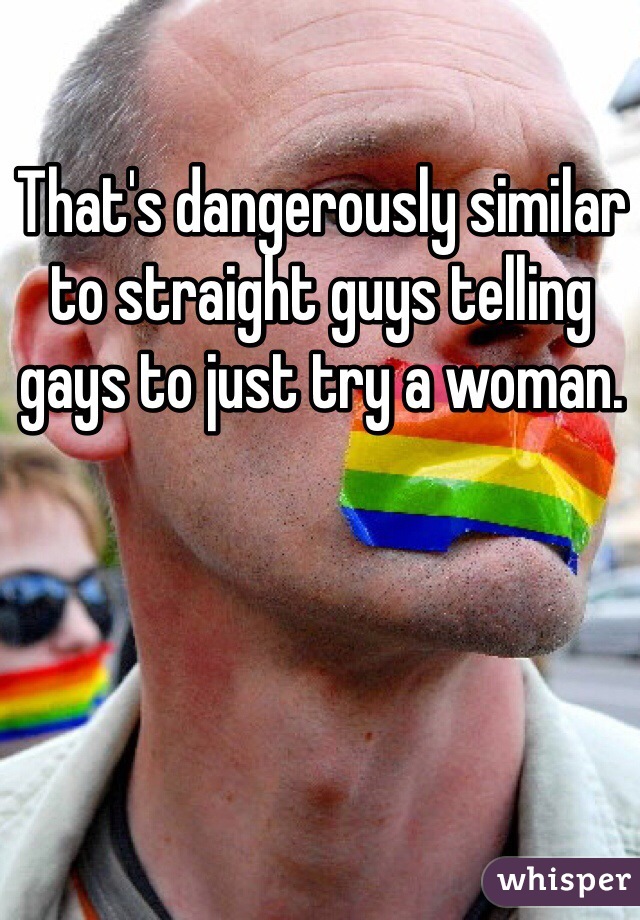 That's dangerously similar to straight guys telling gays to just try a woman.