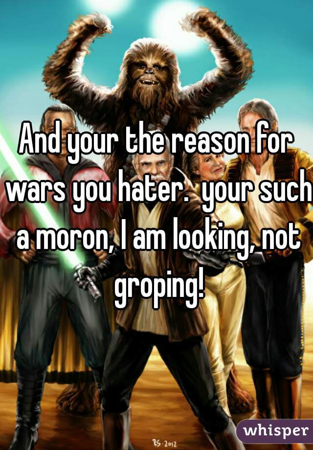 And your the reason for wars you hater.  your such a moron, I am looking, not groping!