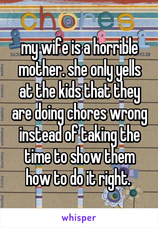 my wife is a horrible mother. she only yells at the kids that they are doing chores wrong instead of taking the time to show them how to do it right. 