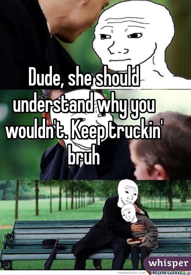 Dude, she should understand why you wouldn't. Keep truckin' bruh