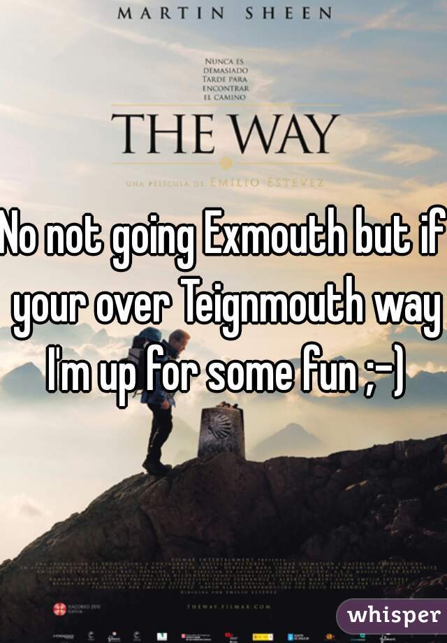 No not going Exmouth but if your over Teignmouth way I'm up for some fun ;-)
