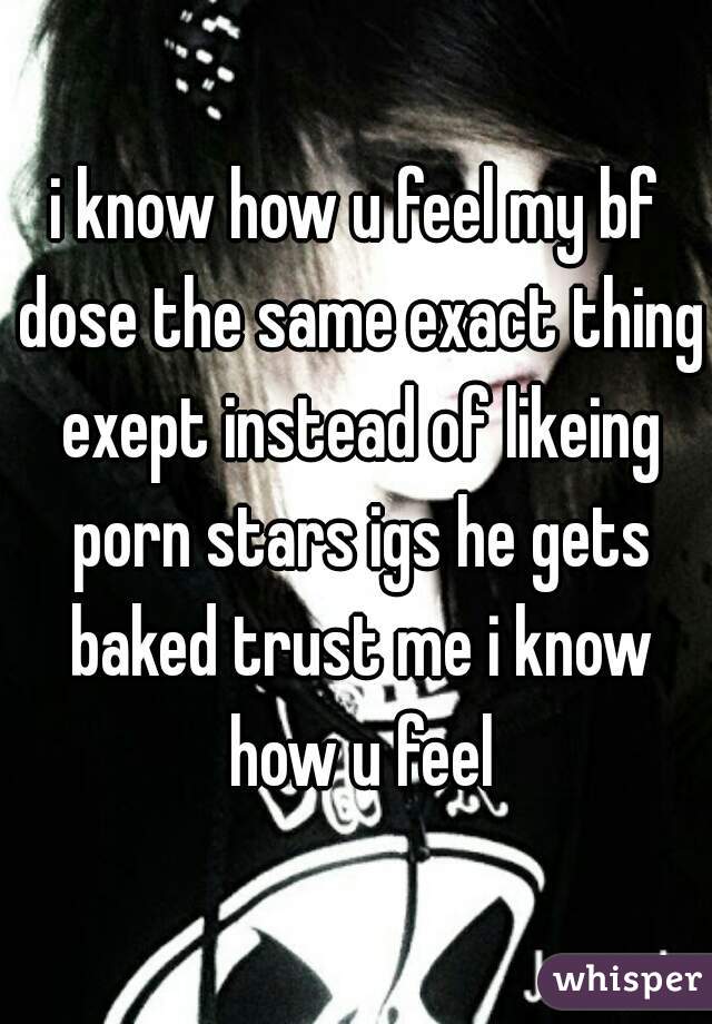 i know how u feel my bf dose the same exact thing exept instead of likeing porn stars igs he gets baked trust me i know how u feel
