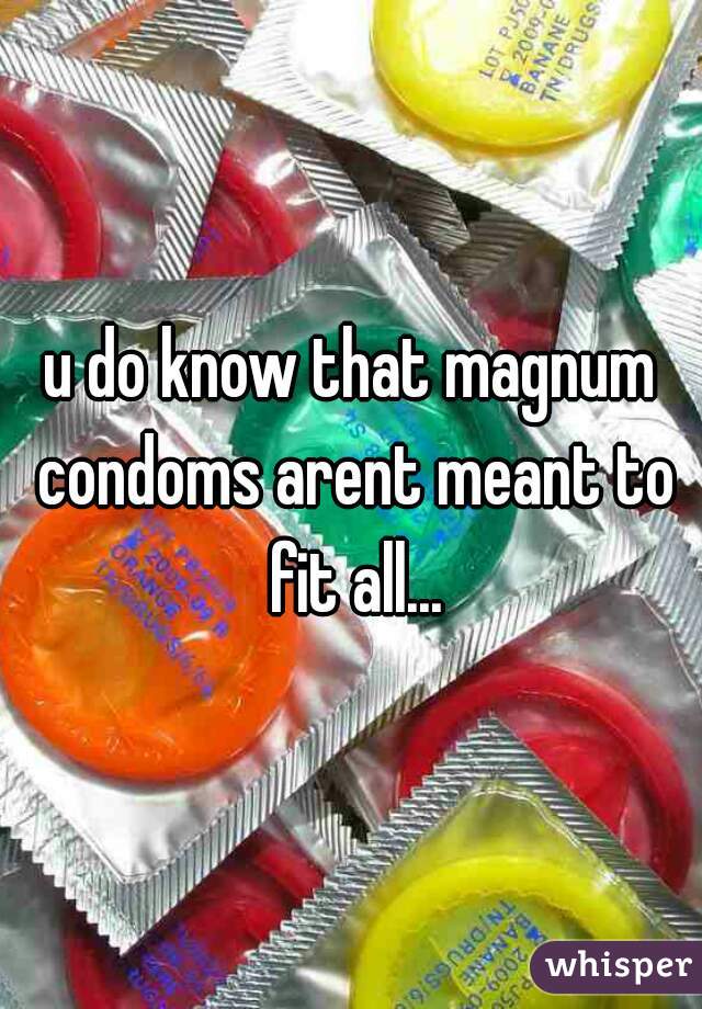 u do know that magnum condoms arent meant to fit all...