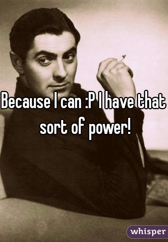 Because I can :P I have that sort of power!