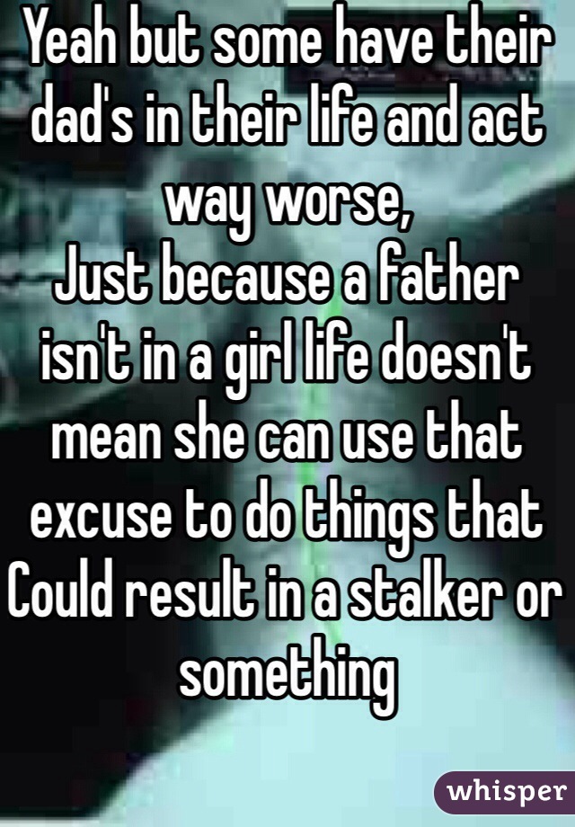 Yeah but some have their dad's in their life and act way worse, 
Just because a father isn't in a girl life doesn't mean she can use that excuse to do things that Could result in a stalker or something 