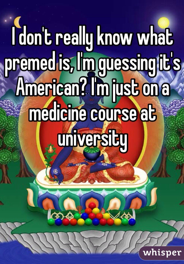 I don't really know what premed is, I'm guessing it's American? I'm just on a medicine course at university